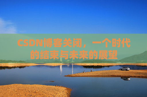 CSDN博客关闭，一个时代的结束与未来的展望